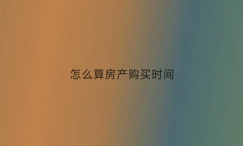 怎么算房产购买时间(房屋购买时间怎么算)