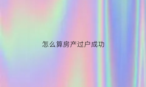 怎么算房产过户成功(房子过户总价怎么确定)