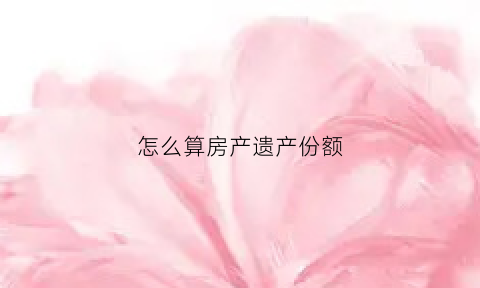 怎么算房产遗产份额(遗产房产分割份额法院怎么判)