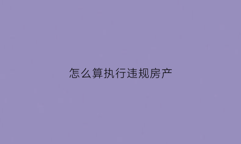 怎么算执行违规房产(执行房屋的程序)