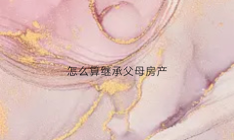 怎么算继承父母房产(怎么继承父母房产划算)