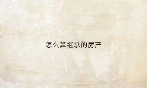 怎么算继承的房产(怎么算继承的房产面积)