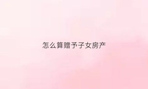 怎么算赠予子女房产(赠予子女房产怎么收费)