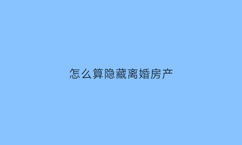怎么算隐藏离婚房产(离婚隐匿房产)