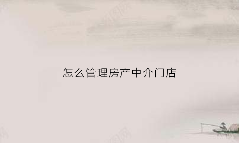 怎么管理房产中介门店(怎么管理好一个中介门店)