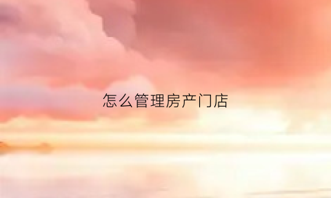 怎么管理房产门店(如何管理房地产公司)