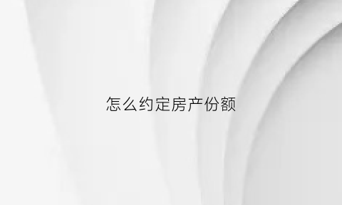 怎么约定房产份额(房产份额约定协议有法律效力吗)