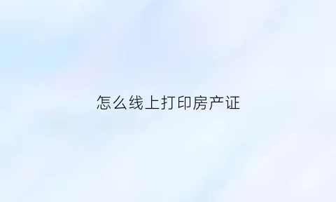 怎么线上打印房产证(网上打印房产证明)