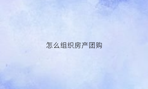 怎么组织房产团购(怎么组织房产团购活动方案)