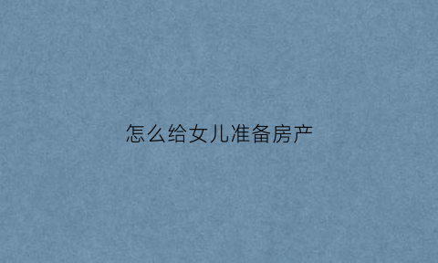 怎么给女儿准备房产(房子给女儿怎么办理)