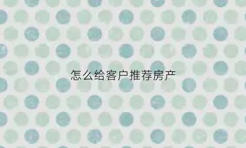 怎么给客户推荐房产(怎样给客户推销买房)