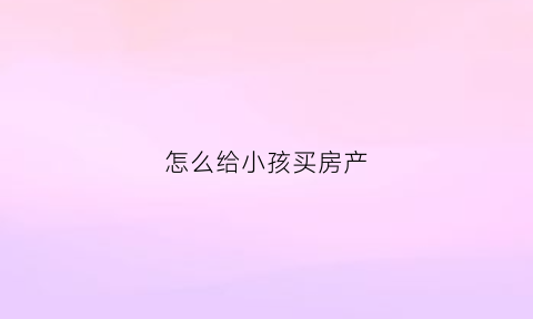 怎么给小孩买房产(怎么以小孩名义买房)