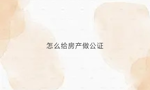 怎么给房产做公证(房屋怎么去公证处做公证)