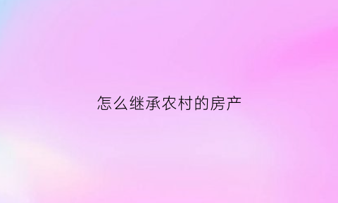 怎么继承农村的房产(农村继承房产怎么过户)