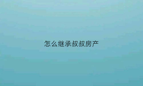 怎么继承叔叔房产(叔叔财产继承)
