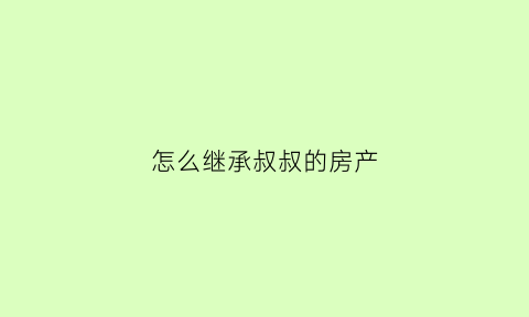 怎么继承叔叔的房产(继承叔叔的房子可以办理房产证吗)