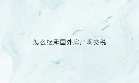 怎么继承国外房产啊交税(外籍继承国内房产买卖)