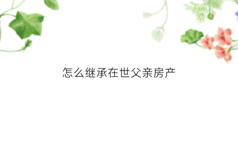 怎么继承在世父亲房产(怎么继承父亲遗产)
