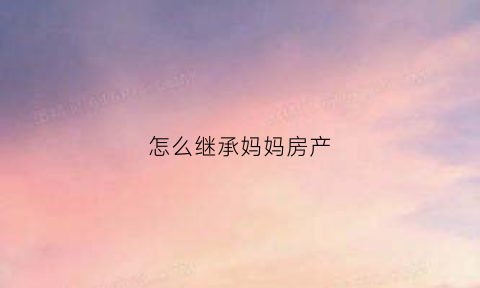 怎么继承妈妈房产(母亲的房子继承人)