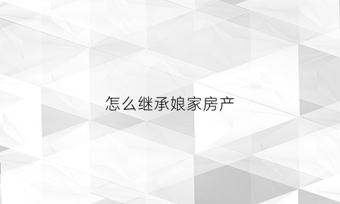怎么继承娘家房产(怎么继承娘家房产给儿子)