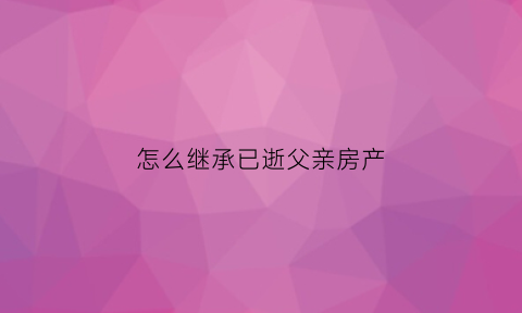 怎么继承已逝父亲房产(怎样继承父亲全部财产)