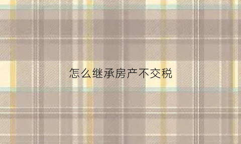 怎么继承房产不交税(房产继承怎么避税)