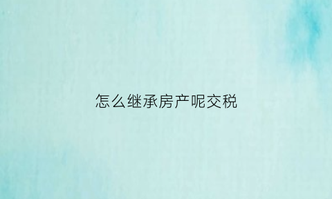 怎么继承房产呢交税(房子的继承怎么免税)