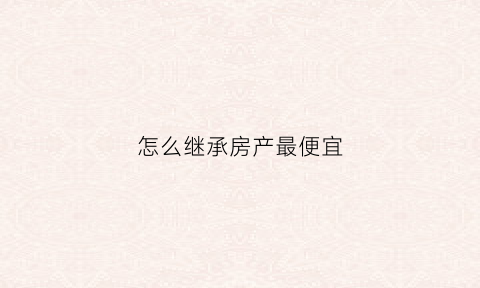 怎么继承房产最便宜(怎么样继承房子不花钱)