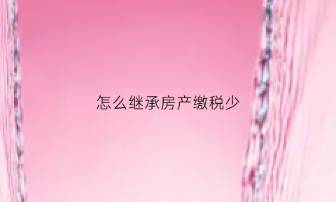 怎么继承房产缴税少(房产继承税怎么交)