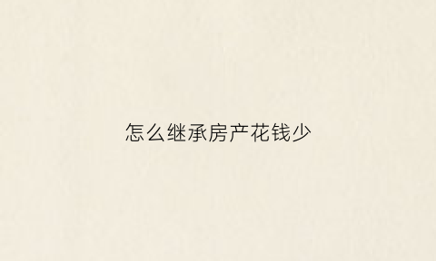 怎么继承房产花钱少(继承房产怎样不用花钱)