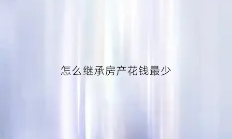 怎么继承房产花钱最少(继承房子最好的方法)