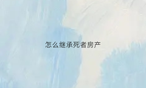 怎么继承死者房产(怎么继承房子最省钱)