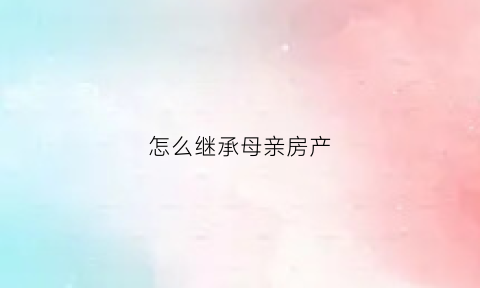 怎么继承母亲房产(继承母亲房产与配偶无关卖了是夫妻的财产吗)
