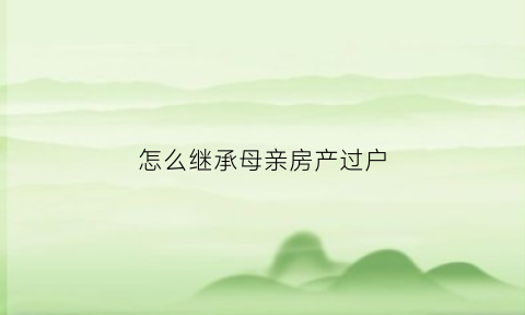 怎么继承母亲房产过户(怎么继承母亲房产过户给孩子)
