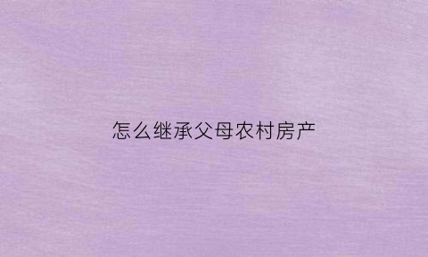 怎么继承父母农村房产(继承父母农村房产需要交什么费用)
