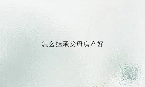 怎么继承父母房产好(继承父母房产的方法)