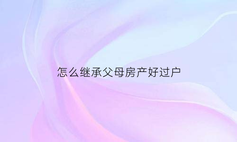 怎么继承父母房产好过户(如何继承父母房子最划算2020)