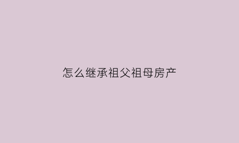 怎么继承祖父祖母房产(祖父的房子怎么继承)
