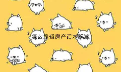 怎么编辑房产话术群发(怎么编辑房产话术群发文案)