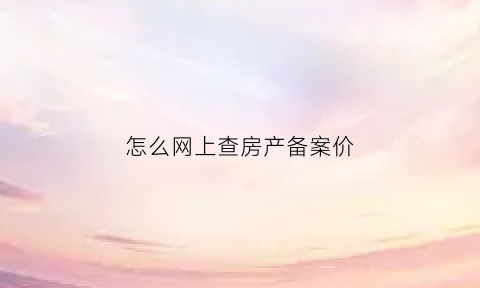 怎么网上查房产备案价(网上如何查房屋备案价)