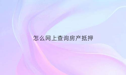 怎么网上查询房产抵押(网上查询房产抵押情况)