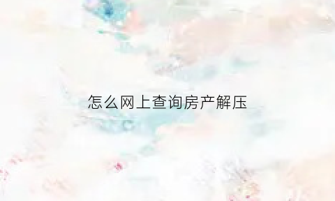 怎么网上查询房产解压(如何查询房产解压)