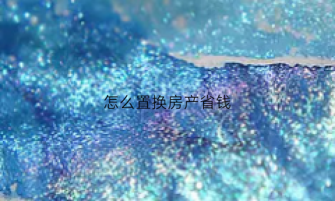 怎么置换房产省钱(房子怎么置换赚钱)