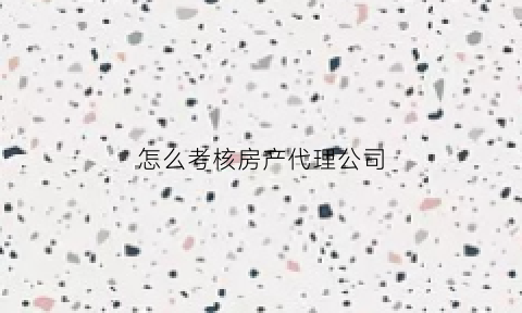 怎么考核房产代理公司(房产代理公司职位有哪些)