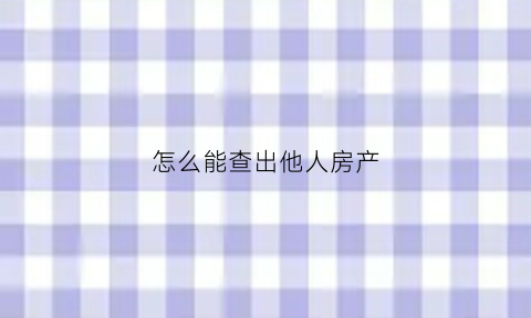 怎么能查出他人房产(怎么能查出他人房产信息)