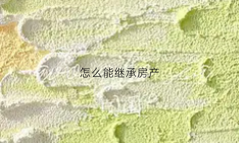 怎么能继承房产(怎么能继承房产呢)