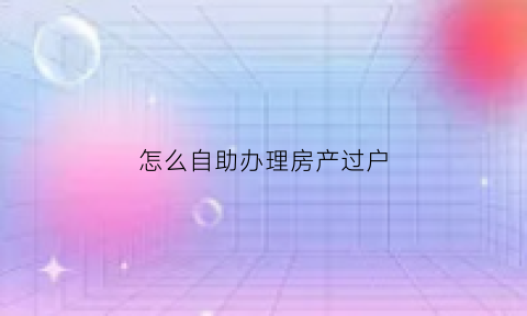 怎么自助办理房产过户(如何自己办理房屋过户)