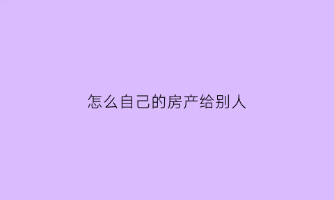 怎么自己的房产给别人(怎样把自己的房产给他人)