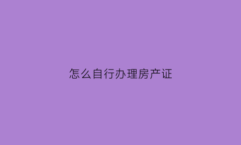 怎么自行办理房产证(自己去办理房产证流程)