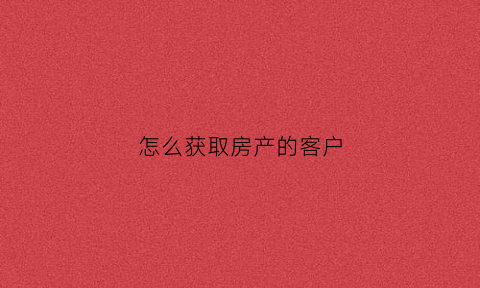 怎么获取房产的客户(怎么获取买房子的客户)